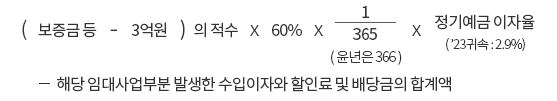 (보증금 등 - 3억원) 의 적수 x 60% x 365(윤년은 366)분의 1 x 정기예금 이자율('23 귀속 : 2.9%) -해당 임대사업부분 발생한 수입이자와 할인료 및 배당금의 합계액