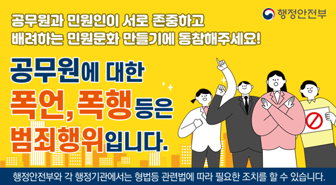 공무원과 민원인이 서로 존중하고 배려하는 민원문화 만들기에 동참해주세요! 
공무원에 대한 폭언, 폭행 등은 범죄행위입니다.
행정안전부와 각 행정기관에서는 형법등 관련법에 따라 필요한 조치를 할 수 있습니다.