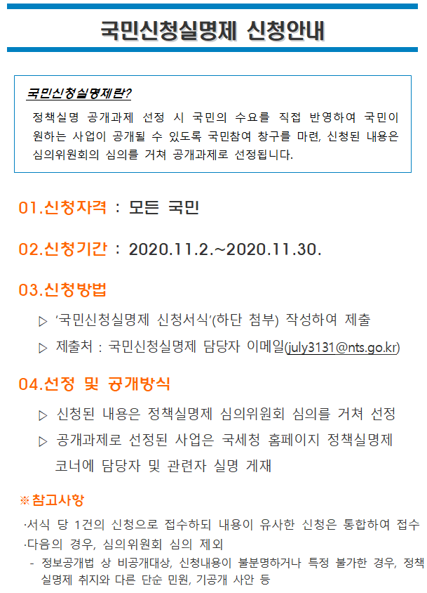국민신청실명제 신청안내 국민신청실명제 신청안내<br/><br/><br/><br/><br/><br/>국민신청실명제란?<br/> 정책실명 공개과제 선정 시 국민의 수요를 직접 반영하여 국민이 원하는 사업이 공개될 수 있도록 국민참여 창구를 마련, 신청된 내용은 심의위원회의 심의를 거쳐 공개과제로 선정됩니다.<br/><br/><br/>01.신청자격 : 모든 국민<br/>02.신청기간 : 2020.11.2.~2020.11.30.<br/>03.신청방법<br/> ▷ ‘국민신청실명제 신청서식’(하단 첨부) 작성하여 제출<br/> ▷ 제출처 : 국민신청실명제 담당자 이메일(july3131@nts.go.kr)<br/>04.선정 및 공개방식<br/> ▷ 신청된 내용은 정책실명제 심의위원회 심의를 거쳐 선정<br/> ▷ 공개과제로 선정된 사업은 국세청 홈페이지 정책실명제 코너에 담당자 및 관련자 실명 게재<br/><br/>※참고사항<br/>·서식 당 1건의 신청으로 접수하되 내용이 유사한 신청은 통합하여 접수<br/>·다음의 경우, 심의위원회 심의 제외<br/> - 정보공개법 상 비공개대상, 신청내용이 불분명하거나 특정 불가한 경우, 정책실명제 취지와 다른 단순 민원, 기공개 사안 등